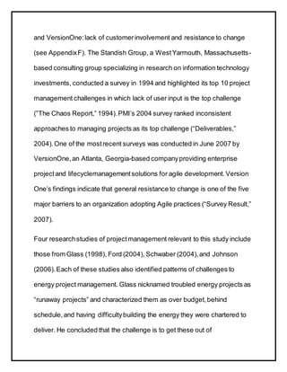 and VersionOne:lack of customerinvolvement and resistance to change
(see AppendixF). The Standish Group, a WestYarmouth, Massachusetts-
based consulting group specializing in research on information technology
investments, conducted a survey in 1994 and highlighted its top 10 project
management challenges in which lack of user input is the top challenge
(”The Chaos Report,” 1994).PMI’s 2004 survey ranked inconsistent
approaches to managing projects as its top challenge (“Deliverables,”
2004).One of the mostrecent surveys was conducted in June 2007 by
VersionOne,an Atlanta, Georgia-based companyproviding enterprise
projectand lifecyclemanagementsolutions for agile development.Version
One’s findings indicate that general resistance to change is one of the five
major barriers to an organization adopting Agile practices (“Survey Result,”
2007).
Four researchstudies of projectmanagement relevant to this study include
those from Glass (1998), Ford (2004), Schwaber (2004),and Johnson
(2006).Each of these studies also identified patterns of challenges to
energy project management. Glass nicknamed troubled energy projects as
“runaway projects” and characterized them as over budget,behind
schedule,and having difficultybuilding the energy they were chartered to
deliver. He concluded that the challenge is to get these out of
 