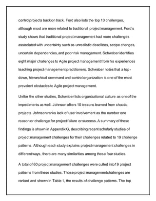 controlprojects backon track. Ford also lists the top 10 challenges,
although most are more related to traditional projectmanagement. Ford’s
study shows that traditional project management had more challenges
associated with uncertainty such as unrealistic deadlines, scope changes,
uncertain dependencies,and poor risk management. Schwaber identifies
eight major challenges to Agile projectmanagement from his experiences
teaching projectmanagement practitioners. Schwaber notes that a top-
down, hierarchical command and control organization is one of the most
prevalent obstacles to Agile projectmanagement.
Unlike the other studies, Schwaber lists organizational culture as oneof the
impediments as well. Johnsonoffers 10 lessons learned from chaotic
projects.Johnson ranks lack of user involvement as the number one
reason or challenge for projectfailure or success.A summary of these
findings is shown in AppendixG, describing recent scholarly studies of
projectmanagement challenges for their challenges related to 19 challenge
patterns. Although each study explains projectmanagement challenges in
differentways, there are many similarities among these four studies.
A total of 60 projectmanagement challenges were culled into19 project
patterns from these studies. Those projectmanagementchallenges are
ranked and shown in Table 1, the results of challenge patterns. The top
 