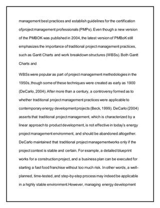 management best practices and establish guidelines for the certification
ofprojectmanagement professionals (PMPs). Even though a new version
of the PMBOK was published in 2004,the latest version of PMBoK still
emphasizes the importance of traditional project management practices,
such as Gantt Charts and work breakdown structures (WBSs).Both Gantt
Charts and
WBSs were popular as part of project management methodologiesin the
1950s,though some of these techniques were created as early as 1900
(DeCarlo, 2004).After more than a century, a controversy formed as to
whether traditional projectmanagement practices were applicable to
contemporaryenergy developmentprojects (Beck,1999). DeCarlo (2004)
asserts that traditional projectmanagement, which is characterized by a
linear approach to productdevelopment,is not effective in today’s energy
projectmanagement environment, and should be abandoned altogether.
DeCarlo maintained that traditional projectmanagementworks only if the
projectcontext is stable and certain. For example, a detailed blueprint
works for a constructionproject, and a business plan can be executed for
starting a fast food franchise without too much risk. In other words, a well-
planned, time-tested,and step-by-step processmay indeed be applicable
in a highly stable environment.However, managing energy development
 