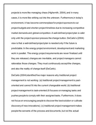 projects is more like managing chaos (Highsmith, 2004),and in many
cases,it is more like striking out into the unknown. Furthermore,in today’s
environment, it has become commonplace forprojectsponsors to cut
projectbudgets and shorten projecttimelines due to increasing competitive
market demands and global competition.A well-defined projectplan is valid
only until the projectsponsorpresses the change button. DeCarlo’s (2004)
view is that a well-defined projectplan is needed only if the future is
predictable.In the energy projectenvironment, developmentand marketing
work in parallel. The energy projectrequirements are never finalized until
they are released,changes are inevitable, and project managers cannot
rationalize those changes. They must continuously acceptthe changes,
and also the reality of change itself (DeCarlo).
DeCarlo (2004)identified five major reasons why traditional project
management is not working: (a) traditional projectmanagement is past-
oriented and cannot fit into the current changeable world; (b) traditional
projectmanagement is task-oriented (It focuses onmanaging tasks and
pushes people to comply with their assigned tasks. Furthermore, it does
not focus on encouraging people to discoverthe bestsolution or cultivate
discoveryof new innovations); (c) traditional project management makes
people the servants of the process and documents,but not the actual
 