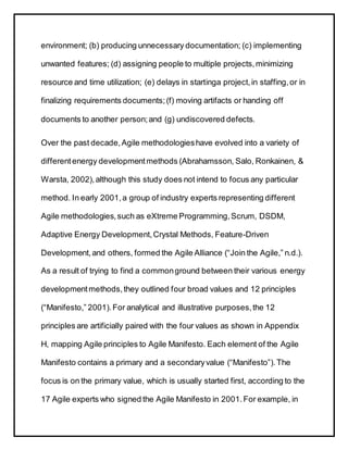 environment; (b) producing unnecessary documentation; (c) implementing
unwanted features; (d) assigning people to multiple projects,minimizing
resource and time utilization; (e) delays in startinga project,in staffing,or in
finalizing requirements documents;(f) moving artifacts or handing off
documents to another person;and (g) undiscovered defects.
Over the past decade,Agile methodologieshave evolved into a variety of
different energy developmentmethods (Abrahamsson, Salo, Ronkainen, &
Warsta, 2002),although this study does not intend to focus any particular
method. In early 2001,a group of industry experts representing different
Agile methodologies,such as eXtreme Programming,Scrum, DSDM,
Adaptive Energy Development,Crystal Methods, Feature-Driven
Development,and others, formed the Agile Alliance (“Join the Agile,” n.d.).
As a result of trying to find a commonground between their various energy
developmentmethods,they outlined four broad values and 12 principles
(“Manifesto,” 2001).For analytical and illustrative purposes,the 12
principles are artificially paired with the four values as shown in Appendix
H, mapping Agile principles to Agile Manifesto. Each element of the Agile
Manifesto contains a primary and a secondaryvalue (“Manifesto”).The
focus is on the primary value, which is usually started first, according to the
17 Agile experts who signed the Agile Manifesto in 2001.For example, in
 