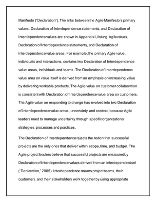 Manifesto (“Declaration”). The links between the Agile Manifesto’s primary
values, Declaration of Interdependencestatements,and Declaration of
Interdependencevalues are shown in AppendixI, linking Agilevalues,
Declaration of Interdependence statements,and Declaration of
Interdependencevalue areas. For example,the primary Agile value,
individuals and interactions, contains two Declaration of Interdependence
value areas, individuals and teams. The Declaration of Interdependence
value area on value itself is derived from an emphasis on increasing value
by delivering workable products.The Agile value on customercollaboration
is consistentwith Declaration of Interdependencevalue area on customers.
The Agile value on responding to change has evolved into two Declaration
of Interdependencevalue areas, uncertainty and context, because Agile
leaders need to manage uncertainty through specific organizational
strategies,processes and practices.
The Declaration of Interdependencerejects the notion that successful
projects are the only ones that deliver within scope,time, and budget.The
Agile projectleaders believe that successfulprojects are measuredby
Declaration of Interdependence values derived from an interdependentset
(“Declaration,” 2005). Interdependence means project teams, their
customers,and their stakeholders work together by using appropriate
 