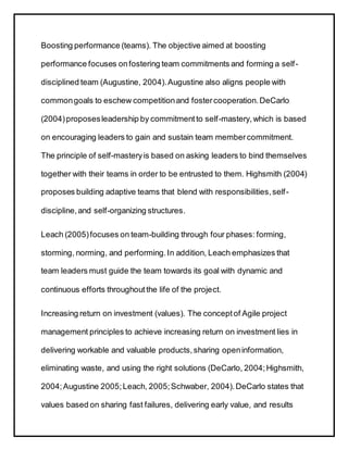 Boosting performance (teams). The objective aimed at boosting
performance focuses onfostering team commitments and forming a self-
disciplined team (Augustine, 2004).Augustine also aligns people with
commongoals to eschew competitionand fostercooperation.DeCarlo
(2004)proposesleadership by commitmentto self-mastery,which is based
on encouraging leaders to gain and sustain team membercommitment.
The principle of self-masteryis based on asking leaders to bind themselves
together with their teams in order to be entrusted to them. Highsmith (2004)
proposes building adaptive teams that blend with responsibilities,self-
discipline,and self-organizing structures.
Leach (2005)focuses on team-building through four phases: forming,
storming, norming, and performing.In addition, Leach emphasizes that
team leaders must guide the team towards its goal with dynamic and
continuous efforts throughoutthe life of the project.
Increasing return on investment (values). The conceptof Agile project
management principles to achieve increasing return on investment lies in
delivering workable and valuable products,sharing openinformation,
eliminating waste, and using the right solutions (DeCarlo, 2004;Highsmith,
2004;Augustine 2005;Leach, 2005;Schwaber, 2004).DeCarlo states that
values based on sharing fast failures, delivering early value, and results
 