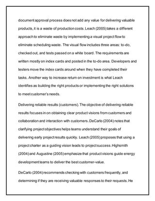 documentapproval process doesnot add any value for delivering valuable
products,it is a waste of productioncosts.Leach (2005)takes a different
approach to eliminate waste by implementing a visual project flow to
eliminate scheduling waste. The visual flow includes three areas: to-do,
checked out, and tests passed on a white board. The requirements are
written mostly on index cards and posted in the to-do area. Developers and
testers move the index cards around when they have completed their
tasks. Another way to increase return on investment is what Leach
identifies as building the right products or implementing the right solutions
to meetcustomer’s needs.
Delivering reliable results (customers).The objective of delivering reliable
results focuses in on obtaining clear product visions from customers and
collaboration and interaction with customers.DeCarlo (2004) notes that
clarifying projectobjectives helps teams understand their goals of
delivering early projectresults quickly. Leach (2005)proposes that using a
projectcharter as a guiding vision leads to projectsuccess.Highsmith
(2004)and Augustine (2005)emphasize that productvisions guide energy
developmentteams to deliver the best customer-value.
DeCarlo (2004)recommends checking with customers frequently, and
determining if they are receiving valuable responses to their requests.He
 