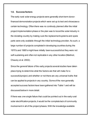 1.6. Success factors
The early rural solar energy projects were generally short-term donor-
financed demonstrationprojects which were set up to test and showcase a
certain technology. Often there was no continuity planned after the initial
projectimplementation phase or the plan was to boostthe solar industry in
the donating country by making sure the replacementsystems and spare
parts were only available through the initial technology provider. As such, a
large number of projects completed in developing countries during the
1970’s and 1980’s might have initially beensuccessfulbut they were not
self-sustaining and often not replicable in any other location (Martinot,
Chaurey et al. 2002).
Since the general failure of the early projects several studies have taken
place trying to determine what the factors are that will make for a
successfulproject,and whether or not there are any universal truths that
can be applied to projects in any country. Some of the now generally
accepted success factors have beengathered into Table 1 and will be
discussedbelowin more detail.
If there was one single failure that could be pointed out in the early rural
solar electrificationprojects,it would be the complete lack of community
involvement in all of the project phases.With the knowledge available
 