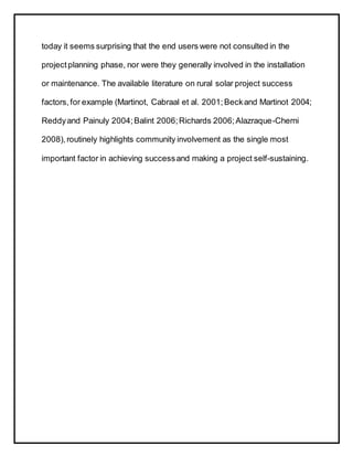 today it seems surprising that the end users were not consulted in the
projectplanning phase, nor were they generally involved in the installation
or maintenance. The available literature on rural solar project success
factors,for example (Martinot, Cabraal et al. 2001;Beckand Martinot 2004;
Reddyand Painuly 2004;Balint 2006;Richards 2006;Alazraque-Cherni
2008),routinely highlights community involvement as the single most
important factor in achieving successand making a project self-sustaining.
 