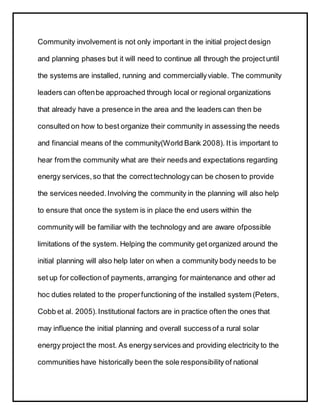 Community involvement is not only important in the initial project design
and planning phases but it will need to continue all through the projectuntil
the systems are installed, running and commerciallyviable. The community
leaders can oftenbe approached through local or regional organizations
that already have a presence in the area and the leaders can then be
consulted on how to best organize their community in assessing the needs
and financial means of the community(World Bank 2008). It is important to
hear from the community what are their needs and expectations regarding
energy services,so that the correcttechnologycan be chosen to provide
the services needed.Involving the community in the planning will also help
to ensure that once the system is in place the end users within the
community will be familiar with the technology and are aware ofpossible
limitations of the system. Helping the community get organized around the
initial planning will also help later on when a community body needs to be
set up for collectionof payments, arranging for maintenance and other ad
hoc duties related to the properfunctioning of the installed system (Peters,
Cobb et al. 2005).Institutional factors are in practice often the ones that
may influence the initial planning and overall successof a rural solar
energy project the most. As energy services and providing electricity to the
communities have historically been the sole responsibility of national
 