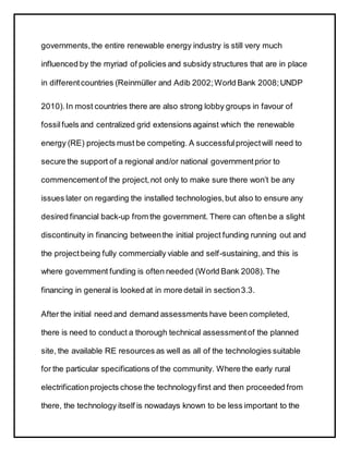 governments,the entire renewable energy industry is still very much
influenced by the myriad of policies and subsidy structures that are in place
in differentcountries (Reinmüller and Adib 2002;World Bank 2008;UNDP
2010).In most countries there are also strong lobby groups in favour of
fossilfuels and centralized grid extensions against which the renewable
energy (RE) projects must be competing. A successfulprojectwill need to
secure the support of a regional and/or national governmentprior to
commencementof the project,not only to make sure there won’t be any
issues later on regarding the installed technologies,but also to ensure any
desired financial back-up from the government. There can oftenbe a slight
discontinuity in financing betweenthe initial project funding running out and
the projectbeing fully commercially viable and self-sustaining, and this is
where government funding is often needed (World Bank 2008).The
financing in general is looked at in more detail in section3.3.
After the initial need and demand assessments have been completed,
there is need to conduct a thorough technical assessmentof the planned
site, the available RE resources as well as all of the technologies suitable
for the particular specifications of the community. Where the early rural
electrificationprojects chose the technologyfirst and then proceeded from
there, the technology itself is nowadays known to be less important to the
 