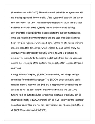 (Reinmüller and Adib 2002).The end user will enter into an agreement with
the leasing agent and the ownership of the system will stay with the leaser
until the system has been paid off completely(at which point the end user
becomes the owner of the system). For the duration of the leasing
agreementthe leasing agent is responsibleforthe system maintenance,
while this responsibilitywill transfer to the end user once the system has
been fully paid (Sonntag-O'Brien and Usher 2004).An often used financing
modelis called fee-for-service,which enables the end user to enjoy the
energy services provided by the SHS without ha ving to purchase the
system. This is similar to the leasing model,but without the end user ever
gaining the ownership of the system. The modelis often facilitated through
an (Rural)
Energy Service Company ((R)ESCO), a local utility or a village energy
committee formed forthis purpose.The ESCO or other facilitating body
supplies the end user with the SHS and is responsible formaintaining the
systems as well as collecting the monthly fee from the end user. Any
funding from an outside source for the initial purchase of the SHS can be
channelled directly to ESCO,or there can be a MFI involved if the facilitator
is a village committee or other non -commercialbody(Nieuwenhout, Dijk et
al. 2001;Reinmüller and Adib 2002).
 