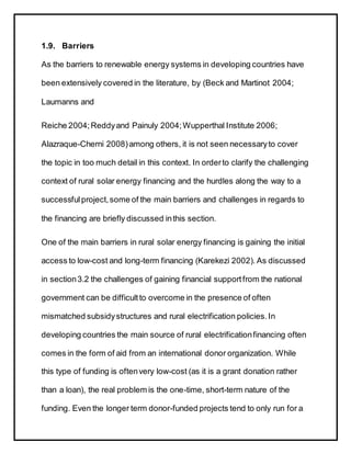 1.9. Barriers
As the barriers to renewable energy systems in developing countries have
been extensively covered in the literature, by (Beck and Martinot 2004;
Laumanns and
Reiche 2004;Reddyand Painuly 2004;Wupperthal Institute 2006;
Alazraque-Cherni 2008) among others, it is not seen necessaryto cover
the topic in too much detail in this context. In orderto clarify the challenging
context of rural solar energy financing and the hurdles along the way to a
successfulproject,some of the main barriers and challenges in regards to
the financing are briefly discussed inthis section.
One of the main barriers in rural solar energy financing is gaining the initial
access to low-cost and long-term financing (Karekezi 2002). As discussed
in section3.2 the challenges of gaining financial supportfrom the national
government can be difficultto overcome in the presence of often
mismatched subsidystructures and rural electrification policies.In
developing countries the main source of rural electrificationfinancing often
comes in the form of aid from an international donor organization. While
this type of funding is oftenvery low-cost (as it is a grant donation rather
than a loan), the real problem is the one-time, short-term nature of the
funding. Even the longer term donor-funded projects tend to only run for a
 