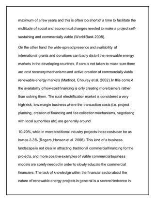 maximum of a few years and this is often too short of a time to facilitate the
multitude of social and economicalchanges needed to make a projectself-
sustaining and commercially viable (World Bank 2008).
On the other hand the wide-spread presence and availability of
international grants and donations can badly distort the renewable energy
markets in the developing countries, if care is not taken to make sure there
are cost recoverymechanisms and active creation of commerciallyviable
renewable energy markets (Martinot, Chaurey et al. 2002).In this context
the availability of low-cost financing is only creating more barriers rather
than solving them. The rural electrification market is considereda very
high-risk, low-margin business where the transaction costs (i.e. project
planning, creation of financing and fee collectionmechanisms,negotiating
with local authorities etc) are generally around
10-20%,while in more traditional industry projects these costs can be as
low as 2-3% (Rogers,Hansen et al. 2006). This kind of a business
landscape is not ideal in attracting traditional commercialfinancing for the
projects,and more positive examples of viable commercialbusiness
models are sorely needed in order to slowly educate the commercial
financiers. The lack of knowledge within the financial sectorabout the
nature of renewable energy projects in gene ral is a severe hindrance in
 