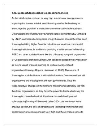 1.10. Successfulapproaches to accessingfinancing
As the initial capital costcan be very high in rural solar energy projects,
improving the access to initial seed financing can be the best way to
encourage the growth of a projectinto a commerciallyviable business.
Organizations like Rural Energy Enterprise Development(REED),initiated
by UNEP, can help a budding solar energy business access the initial seed
financing by taking higher financial risks than conventional commercial
financing institutions. In addition to providing a better access to financing
REED and other such facilitators like the US-based non-profit organization
E+Co can help a start-up business with additional supportive services such
as business and financial planning as well as managerial and
organizational training (Rogers,Hansen et al. 2006).The source of
financing for such facilitators is ultimately donations from international aid
organizations and developmentaid from governments. Thus the
responsibilityof changes in the financing mechanisms ultimately lies with
the donor organizations as they have the power to decide which way the
financing is channelled so that it bestreaches and develops rural
solarprojects (Sonntag-O'Brienand Usher 2004). As mentioned in the
previous section,the cost of attracting and facilitating financing for rural
electrificationprojects is generally very high and thus it makes sense to
 
