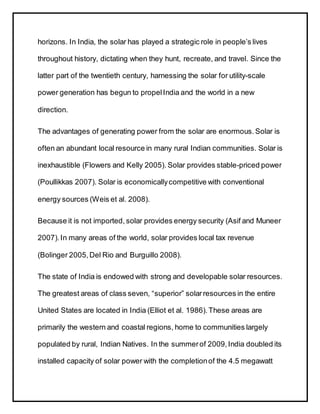 horizons. In India, the solar has played a strategic role in people’s lives
throughout history, dictating when they hunt, recreate, and travel. Since the
latter part of the twentieth century, harnessing the solar for utility-scale
power generation has begun to propelIndia and the world in a new
direction.
The advantages of generating power from the solar are enormous. Solar is
often an abundant local resource in many rural Indian communities. Solar is
inexhaustible (Flowers and Kelly 2005). Solar provides stable-priced power
(Poullikkas 2007). Solar is economicallycompetitive with conventional
energy sources (Weis et al. 2008).
Because it is not imported, solar provides energy security (Asif and Muneer
2007).In many areas of the world, solar provides local tax revenue
(Bolinger 2005,Del Rio and Burguillo 2008).
The state of India is endowed with strong and developable solar resources.
The greatest areas of class seven, “superior” solarresources in the entire
United States are located in India (Elliot et al. 1986).These areas are
primarily the western and coastal regions, home to communities largely
populated by rural, Indian Natives. In the summerof 2009,India doubled its
installed capacity of solar power with the completionof the 4.5 megawatt
 