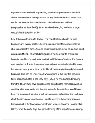 replenishes the fund and any existing loans are repaid in such time that
allows the new loans to be given out as required and the fund never runs
out. In practise this has often been a difficult balance to achieve
(Wupperthal Institute 2006).It can also be challenging to obtain a large
enough initial donation for the
fund to be able to operate flexibly. The need for loans has to be well-
balanced and evenly scattered over a large period of time in order to be
able to operate the fund. A sound commercial micro, small or medium sized
enterprise (MSME, or simply SME) can be the best way to ensure the
financial viability of a rural solar project, but this has often beenthe hardest
goal to achieve. Donor-financed programs have historically failed to make
the transfer from a short term projectto a long term viable market-oriented
business.This can be understood when looking at the way the projects
have beenconducted in the early days, when the mismanagedfinancing
from the donors may have contributed to distorting the markets as well as
creating false expectations in the end users. In the end there would have
been no longer an incentive to set up businesses to facilitate the rural solar
electrificationas communities got used to receiving the energy services
free as a part of technology demonstrationprojects (Rogers,Hansen et al.
2006).From the early days the understanding of the importance of making
 