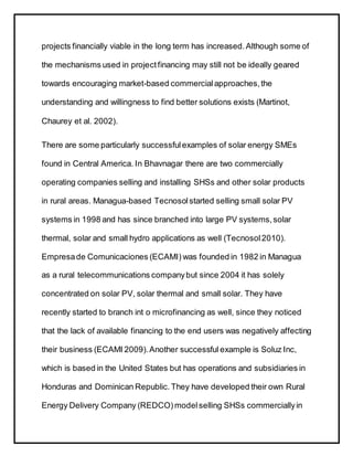 projects financially viable in the long term has increased.Although some of
the mechanisms used in projectfinancing may still not be ideally geared
towards encouraging market-based commercialapproaches,the
understanding and willingness to find better solutions exists (Martinot,
Chaurey et al. 2002).
There are some particularly successfulexamples of solar energy SMEs
found in Central America. In Bhavnagar there are two commercially
operating companies selling and installing SHSs and other solar products
in rural areas. Managua-based Tecnosolstarted selling small solar PV
systems in 1998 and has since branched into large PV systems,solar
thermal, solar and small hydro applications as well (Tecnosol2010).
Empresade Comunicaciones (ECAMI) was founded in 1982 in Managua
as a rural telecommunications companybut since 2004 it has solely
concentrated on solar PV, solar thermal and small solar. They have
recently started to branch int o microfinancing as well, since they noticed
that the lack of available financing to the end users was negatively affecting
their business (ECAMI 2009).Another successful example is Soluz Inc,
which is based in the United States but has operations and subsidiaries in
Honduras and Dominican Republic. They have developed their own Rural
Energy Delivery Company (REDCO) modelselling SHSs commerciallyin
 