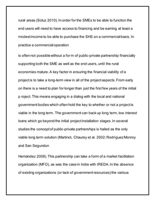 rural areas (Soluz 2010). In order for the SMEs to be able to function the
end users will need to have access to financing and be earning at least a
modestincome to be able to purchase the SHS on a commercialbasis. In
practice a commercialoperation
is oftennot possiblewithout a for m of public-private partnership financially
supporting both the SME as well as the end users, until the rural
economies mature. A key factor in ensuring the financial viability of a
projectis to take a long-term view in all of the projectaspects.From early
on there is a need to plan for longer than just the first few years of the initial
p roject. This means engaging in a dialog with the local and national
government bodies which often hold the key to whether or not a projectis
viable in the long term. The government can back up long term, low interest
loans which go beyond the initial projectinstallation stages.In several
studies the conceptof public-private partnerships is hailed as the only
viable long term solution (Martinot, Chaurey et al. 2002;RodríguezMonroy
and San Segundon
Hernández 2008).This partnership can take a form of a market facilitation
organization (MFO), as was the case in India with IREDA.In the absence
of existing organizations (or lack of government resources)the various
 