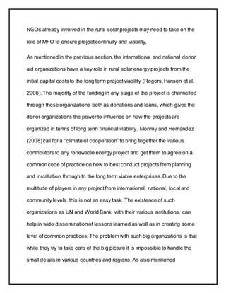 NGOs already involved in the rural solar projects may need to take on the
role of MFO to ensure projectcontinuity and viability.
As mentioned in the previous section, the international and national donor
aid organizations have a key role in rural solar energy projects from the
initial capital costs to the long term projectviability (Rogers,Hansen et al.
2006).The majority of the funding in any stage of the project is channelled
through these organizations both as donations and loans, which gives the
donor organizations the power to influence on how the projects are
organized in terms of long term financial viability. Monroy and Hernández
(2008)call for a “climate of cooperation” to bring together the various
contributors to any renewable energy project and get them to agree on a
commoncode of practice on how to bestconduct projects from planning
and installation through to the long term viable enterprises.Due to the
multitude of players in any projectfrom international, national, local and
community levels, this is not an easy task. The existence of such
organizations as UN and World Bank, with their various institutions, can
help in wide disseminationof lessons learned as well as in creating some
level of commonpractices.The problem with such big organizations is that
while they try to take care of the big picture it is impossible to handle the
small details in various countries and regions. As also mentioned
 