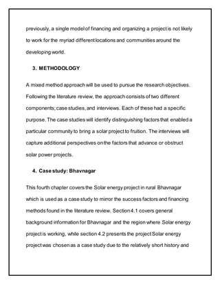previously, a single modelof financing and organizing a projectis not likely
to work for the myriad differentlocations and communities around the
developing world.
3. METHODOLOGY
A mixed method approach will be used to pursue the research objectives.
Following the literature review, the approach consists of two different
components;case studies,and interviews. Each of these had a specific
purpose.The case studies will identify distinguishing factors that enabled a
particular community to bring a solar projectto fruition. The interviews will
capture additional perspectives onthe factors that advance or obstruct
solar power projects.
4. Case study: Bhavnagar
This fourth chapter covers the Solar energy project in rural Bhavnagar
which is used as a case study to mirror the success factors and financing
methods found in the literature review. Section4.1 covers general
background information for Bhavnagar and the region where Solar energy
project is working, while section 4.2 presents the project Solar energy
project was chosenas a case study due to the relatively short history and
 