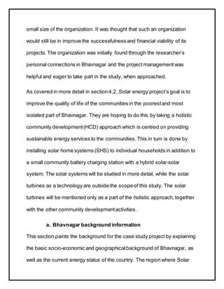 small size of the organization. It was thought that such an organization
would still be in improve the successfulnessand financial viability of its
projects. The organization was initially found through the researcher’s
personal connections in Bhavnagar and the project management was
helpful and eager to take part in the study, when approached.
As covered in more detail in section4.2, Solar energy project’s goal is to
improve the quality of life of the communities in the poorestand most
isolated part of Bhavnagar. They are hoping to do this by taking a holistic
community development(HCD) approach which is centred on providing
sustainable energy services to the communities.This in turn is done by
installing solar home systems (SHS) to individual households in addition to
a small community battery charging station with a hybrid solar-solar
system. The solar systems will be studied in more detail, while the solar
turbines as a technology are outside the scope of this study. The solar
turbines will be mentioned only as a part of the holistic approach, together
with the other community developmentactivities.
a. Bhavnagar background information
This section paints the background for the case study project by explaining
the basic socio-economic and geographicalbackground of Bhavnagar, as
well as the current energy status of the country. The region where Solar
 
