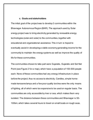 c. Goals and stakeholders
The initial goal of the projectwas to develop 3 communities within the
Bhavnagar Autonomous Region(BAR). The approach used by Solar
energy project was to bring electricity generated by renewable energy
technologies (solar and solar) to the communities,together with
educational and organizational assistance.This in turn is hoped to
eventually assist in developing a viable economygenerating income for the
community to maintain the energy systems as well as improve the quality of
life for these communities.
The communities chosen to take part were Gujaratis, Gujaratis and Set Net
Point (see Figure 2 for a map), which have a population of 150-500 people
each. None of these communities had any energy infrastructure in place
before the project, thus no access to electricity. Candles, simple home-
made kerosene lamps and a few poor quality torches were the only means
of lighting, all of which were too expensive to be used on regular basis. The
communities are only accessible by river or sea, which makes them very
isolated. The distance between these communities and Bhavnagar is 50-
100km,which takes several hours to travel on small boats on rough seas.
 