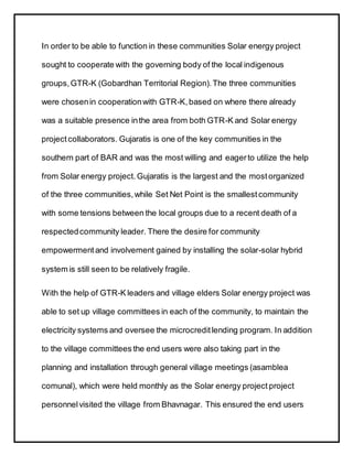 In order to be able to function in these communities Solar energy project
sought to cooperate with the governing body of the local indigenous
groups,GTR-K (Gobardhan Territorial Region).The three communities
were chosenin cooperationwith GTR-K,based on where there already
was a suitable presence inthe area from both GTR-K and Solar energy
project collaborators. Gujaratis is one of the key communities in the
southern part of BAR and was the most willing and eagerto utilize the help
from Solar energy project.Gujaratis is the largest and the mostorganized
of the three communities,while Set Net Point is the smallestcommunity
with some tensions between the local groups due to a recent death of a
respectedcommunity leader. There the desire for community
empowermentand involvement gained by installing the solar-solar hybrid
system is still seen to be relatively fragile.
With the help of GTR-K leaders and village elders Solar energy project was
able to set up village committees in each of the community, to maintain the
electricity systems and oversee the microcreditlending program. In addition
to the village committees the end users were also taking part in the
planning and installation through general village meetings (asamblea
comunal), which were held monthly as the Solar energy project project
personnelvisited the village from Bhavnagar. This ensured the end users
 