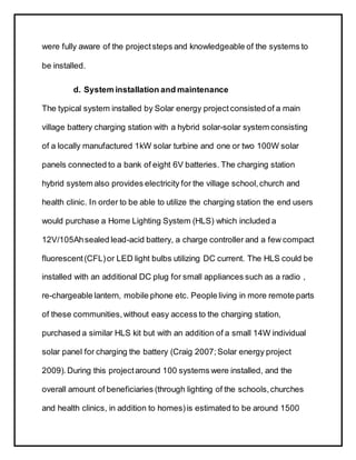 were fully aware of the projectsteps and knowledgeable of the systems to
be installed.
d. System installation and maintenance
The typical system installed by Solar energy project consisted of a main
village battery charging station with a hybrid solar-solar system consisting
of a locally manufactured 1kW solar turbine and one or two 100W solar
panels connected to a bank of eight 6V batteries. The charging station
hybrid system also provides electricity for the village school,church and
health clinic. In order to be able to utilize the charging station the end users
would purchase a Home Lighting System (HLS) which included a
12V/105Ahsealed lead-acid battery, a charge controller and a few compact
fluorescent(CFL)or LED light bulbs utilizing DC current. The HLS could be
installed with an additional DC plug for small appliances such as a radio ,
re-chargeable lantern, mobile phone etc. People living in more remote parts
of these communities,without easy access to the charging station,
purchased a similar HLS kit but with an addition of a small 14W individual
solar panel for charging the battery (Craig 2007; Solar energy project
2009).During this projectaround 100 systems were installed, and the
overall amount of beneficiaries (through lighting of the schools,churches
and health clinics, in addition to homes)is estimated to be around 1500
 