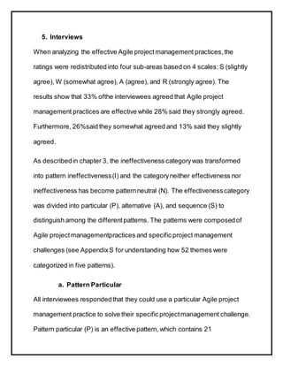 5. Interviews
When analyzing the effective Agile projectmanagement practices,the
ratings were redistributed into four sub-areas based on 4 scales: S (slightly
agree), W (somewhat agree), A (agree), and R (strongly agree). The
results show that 33% ofthe interviewees agreed that Agile project
management practices are effective while 28% said they strongly agreed.
Furthermore, 26%said they somewhat agreed and 13% said they slightly
agreed.
As describedin chapter 3, the ineffectiveness categorywas transformed
into pattern ineffectiveness(I) and the categoryneither effectiveness nor
ineffectiveness has become patternneutral (N). The effectivenesscategory
was divided into particular (P), alternative (A), and sequence (S) to
distinguish among the differentpatterns. The patterns were composedof
Agile projectmanagementpractices and specific project management
challenges (see AppendixS for understanding how 52 themes were
categorized in five patterns).
a. Pattern Particular
All interviewees respondedthat they could use a particular Agile project
management practice to solve their specificprojectmanagement challenge.
Pattern particular (P) is an effective pattern, which contains 21
 