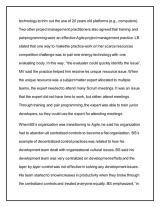 technology to trim out the use of 20 years old platforms (e.g., computers).
Two other projectmanagement practitioners also agreed that training and
pairprogramming were an effective Agile project management practice. LB
stated that one way to makethe practice work on her scarce resources
competitionchallenge was to pair one energy technologywith one
evaluating body. In this way, “the evaluater could quickly identify the issue”.
MV said the practice helped him resolve his unique resource issue.When
the unique resource was a subject matter expert allocated to multiple
teams, the expert needed to attend many Scrum meetings. It was an issue
that the expert did not have time to work, but rather attend meetings.
Through training and pair programming,the expert was able to train junior
developers,so they could use the expert for attending meetings.
When BS’s organization was transitioning to Agile,he said his organization
had to abandon all centralized controls to becomea flat organization. BS’s
example of decentralized control practices was related to how his
developmentteam dealt with organizational cultural issues.BS said his
developmentteam was very centralized on developmentefforts and the
layer by layer control was not effective in solving any developmentissues.
His team started to showincreases in productivity when they broke through
the centralized controls and treated everyone equally. BS emphasized,“in
 