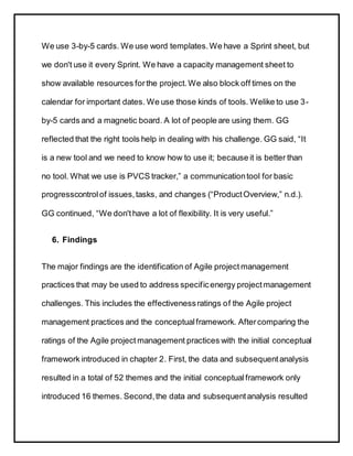 We use 3-by-5 cards. We use word templates.We have a Sprint sheet, but
we don't use it every Sprint. We have a capacity management sheet to
show available resources forthe project.We also block off times on the
calendar for important dates. We use those kinds of tools. Welike to use 3-
by-5 cards and a magnetic board. A lot of people are using them. GG
reflected that the right tools help in dealing with his challenge. GG said, “It
is a new tool and we need to know how to use it; because it is better than
no tool. What we use is PVCS tracker,” a communicationtool for basic
progresscontrolof issues,tasks, and changes (“ProductOverview,” n.d.).
GG continued, “We don'thave a lot of flexibility. It is very useful.”
6. Findings
The major findings are the identification of Agile project management
practices that may be used to address specificenergy projectmanagement
challenges. This includes the effectivenessratings of the Agile project
management practices and the conceptualframework. Aftercomparing the
ratings of the Agile project management practices with the initial conceptual
framework introduced in chapter 2. First, the data and subsequentanalysis
resulted in a total of 52 themes and the initial conceptualframework only
introduced 16 themes. Second,the data and subsequentanalysis resulted
 