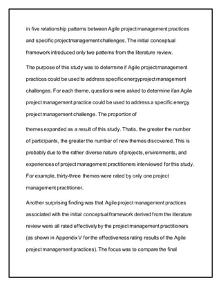 in five relationship patterns between Agile project management practices
and specific projectmanagementchallenges. The initial conceptual
framework introduced only two patterns from the literature review.
The purpose of this study was to determine if Agile projectmanagement
practices could be used to address specific energyprojectmanagement
challenges. For each theme, questions were asked to determine ifan Agile
projectmanagement practice could be used to address a specific energy
projectmanagement challenge. The proportionof
themes expanded as a result of this study. Thatis, the greater the number
of participants, the greater the number of new themes discovered.This is
probably due to the rather diverse nature of projects,environments, and
experiences of projectmanagement practitioners interviewed for this study.
For example, thirty-three themes were rated by only one project
management practitioner.
Another surprising finding was that Agile project management practices
associated with the initial conceptualframework derived from the literature
review were all rated effectivelyby the projectmanagement practitioners
(as shown in AppendixV for the effectivenessrating results of the Agile
projectmanagement practices). The focus was to compare the final
 