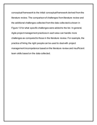 conceptual framework to the initial conceptualframework derived from the
literature review. The comparisonof challenges from literature review and
the additional challenges collected from the data collected is shown in
Figure 13 for what specific challenges were added to the list. In general,
Agile projectmanagement practices in each area can handle more
challenges as compared to those in the literature review. For example, the
practice of hiring the right people can be used to deal with project
management incompetence based on the literature review and insufficient
team skills based on the data collected.
 