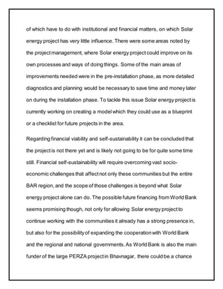 of which have to do with institutional and financial matters, on which Solar
energy project has very little influence. There were some areas noted by
the projectmanagement, where Solar energy project could improve on its
own processes and ways of doing things. Some of the main areas of
improvements needed were in the pre-installation phase, as more detailed
diagnostics and planning would be necessary to save time and money later
on during the installation phase. To tackle this issue Solar energy project is
currently working on creating a modelwhich they could use as a blueprint
or a checklist for future projects in the area.
Regarding financial viability and self-sustainability it can be concluded that
the projectis not there yet and is likely not going to be for quite some time
still. Financial self-sustainability will require overcoming vast socio-
economic challenges that affectnot only these communities but the entire
BAR region, and the scope of those challenges is beyond what Solar
energy project alone can do. The possible future financing from World Bank
seems promising though, not only for allowing Solar energy project to
continue working with the communities it already has a strong presence in,
but also for the possibilityof expanding the cooperationwith World Bank
and the regional and national governments.As World Bank is also the main
funder of the large PERZA projectin Bhavnagar, there could be a chance
 