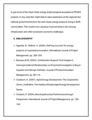 to get some of the future Solar energy project projects accepted as PERZA
projects.In any case this might help to raise awareness at the regional and
national governmentlevel to the work Solar energy project is doing in BAR
communities.This could in turn advance improvements in the missing
infrastructure and other social and economic challenges.
8. BIBLIOGRAPHY
 Agarwal, N., Rathod, U. (2006). Defining‘success’for energy
projects:an exploratoryrevelation.International Journal of Project
Management. pp. 358–370.
 Bensaou B.M. (2004). CollaborationSupportTechnologies in
InterorganizationalRelationships:an EmpiricalInvestigationin Buyer-
SupplierJointDesign Activities.Journal of ProductInnovation
Management. pp. 66-114.
 Cockburn, A. (2007). AgileEnergy Development:The Cooperative
Game.2ndEdition. The AddisonWesleyAgile Energy Development
Series.
 Coopers,P. (2004). Boosting Business Performancethrough
Programme. International Journal of ProjectManagement. pp. 128-
146.
 