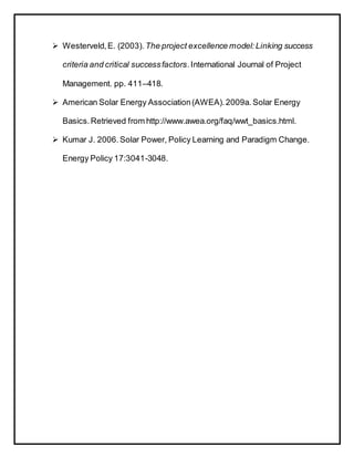  Westerveld,E. (2003). The project excellence model:Linking success
criteria and critical successfactors.International Journal of Project
Management. pp. 411–418.
 American Solar Energy Association(AWEA).2009a. Solar Energy
Basics.Retrieved from http://www.awea.org/faq/wwt_basics.html.
 Kumar J. 2006. Solar Power, Policy Learning and Paradigm Change.
Energy Policy 17:3041-3048.
 