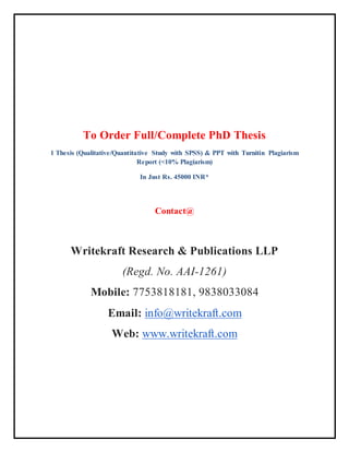 To Order Full/Complete PhD Thesis
1 Thesis (Qualitative/Quantitative Study with SPSS) & PPT with Turnitin Plagiarism
Report (<10% Plagiarism)
In Just Rs. 45000 INR*
Contact@
Writekraft Research & Publications LLP
(Regd. No. AAI-1261)
Mobile: 7753818181, 9838033084
Email: info@writekraft.com
Web: www.writekraft.com
 
