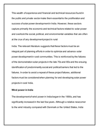 This wealth of experience and financial and technical resources found in
the public and private sectormake them essential to the proliferation and
success of solar power developmentin India. However, these sectors
capture primarily the economic and technical factors related to solar power
and overlook the social, political, and environmental variables that are often
at the crux of any developmentprojectin rural
India. The relevant literature suggests that these factors must be an
integral part of planning efforts in order to optimize and advance solar
power developmentin rural communities. This is reinforced by the failures
of the demonstrationsolar projects in the late 70s and 80s and the ensuing
identification of predominantly social and political barriers that led to the
failures. In order to avoid a repeat of these projectfailures, additional
factors must be consideredwhen planning for and developing solar power
projects in rural India.
Wind power in India
The developmentof wind power in India began in the 1990s,and has
significantly increased in the last few years. Although a relative newcomer
to the wind industry compared with Denmark or the United States, India
 