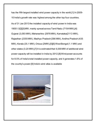 has the fifth largest installed wind power capacity in the world.[1] In 2009-
10 India's growth rate was highest among the other top four countries.
As of 31 Jan 2013 the installed capacity of wind power in India was
19051.5[2][3]MW, mainly spread across Tamil Nadu (7154 MW),[4]
Gujarat (3,093 MW), Maharashtra (2976 MW), Karnataka(2113 MW),
Rajasthan (2355 MW), Madhya Pradesh(386 MW), Andhra Pradesh (435
MW), Kerala (35.1 MW), Orissa (2MW),[5][6] WestBengal (1.1 MW) and
other states (3.20 MW).[7] It is estimated that 6,000 MW of additional wind
power capacity will be installed in India by 2012.[8]Wind power accounts
for 8.5% of India's total installed power capacity, and it generates 1.6% of
the country's power.[9] India's wind atlas is available
 