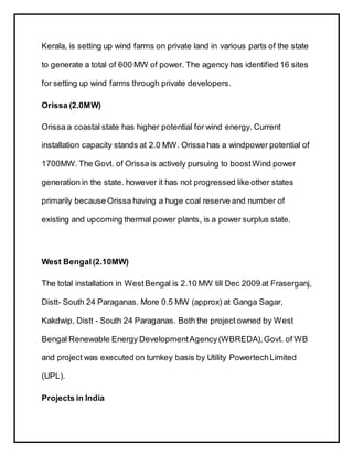 Kerala, is setting up wind farms on private land in various parts of the state
to generate a total of 600 MW of power. The agency has identified 16 sites
for setting up wind farms through private developers.
Orissa (2.0MW)
Orissa a coastal state has higher potential for wind energy. Current
installation capacity stands at 2.0 MW. Orissa has a windpower potential of
1700MW.The Govt. of Orissa is actively pursuing to boostWind power
generation in the state. however it has not progressed like other states
primarily because Orissa having a huge coal reserve and number of
existing and upcoming thermal power plants, is a power surplus state.
West Bengal(2.10MW)
The total installation in WestBengal is 2.10 MW till Dec 2009 at Fraserganj,
Distt- South 24 Paraganas. More 0.5 MW (approx) at Ganga Sagar,
Kakdwip, Distt - South 24 Paraganas. Both the project owned by West
Bengal Renewable Energy DevelopmentAgency(WBREDA),Govt. of WB
and project was executed on turnkey basis by Utility PowertechLimited
(UPL).
Projects in India
 