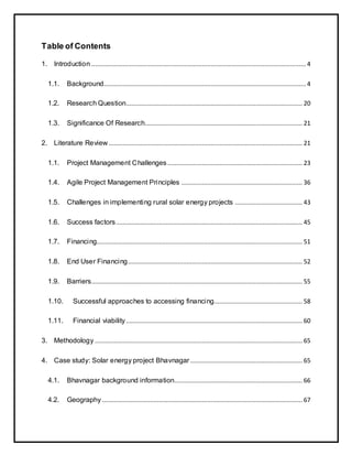 Table of Contents
1. Introduction ............................................................................................................................ 4
1.1. Background..................................................................................................................... 4
1.2. Research Question...................................................................................................... 20
1.3. Significance Of Research........................................................................................... 21
2. Literature Review ................................................................................................................ 21
1.1. Project Management Challenges .............................................................................. 23
1.4. Agile Project Management Principles ...................................................................... 36
1.5. Challenges in implementing rural solar energy projects ....................................... 43
1.6. Success factors............................................................................................................ 45
1.7. Financing....................................................................................................................... 51
1.8. End User Financing..................................................................................................... 52
1.9. Barriers.......................................................................................................................... 55
1.10. Successful approaches to accessing financing................................................... 58
1.11. Financial viability...................................................................................................... 60
3. Methodology ........................................................................................................................ 65
4. Case study: Solar energy project Bhavnagar................................................................. 65
4.1. Bhavnagar background information.......................................................................... 66
4.2. Geography.................................................................................................................... 67
 