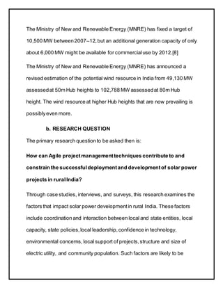 The Ministry of New and Renewable Energy (MNRE) has fixed a target of
10,500 MW between2007–12,but an additional generation capacity of only
about 6,000 MW might be available for commercialuse by 2012.[8]
The Ministry of New and Renewable Energy (MNRE) has announced a
revised estimation of the potential wind resource in India from 49,130 MW
assessedat 50m Hub heights to 102,788 MW assessedat 80m Hub
height. The wind resource at higher Hub heights that are now prevailing is
possiblyeven more.
b. RESEARCH QUESTION
The primary research questionto be asked then is:
How can Agile projectmanagementtechniques contribute to and
constrain the successfuldeploymentand developmentof solar power
projects in ruralIndia?
Through case studies, interviews, and surveys, this research examines the
factors that impact solar power developmentin rural India. These factors
include coordination and interaction between local and state entities, local
capacity, state policies,local leadership,confidence in technology,
environmental concerns, local support of projects,structure and size of
electric utility, and community population. Such factors are likely to be
 