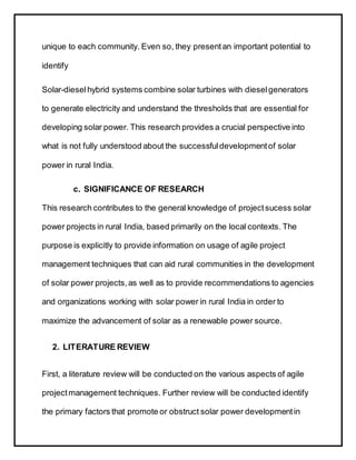 unique to each community. Even so, they presentan important potential to
identify
Solar-dieselhybrid systems combine solar turbines with dieselgenerators
to generate electricity and understand the thresholds that are essential for
developing solar power. This research provides a crucial perspective into
what is not fully understood about the successfuldevelopmentof solar
power in rural India.
c. SIGNIFICANCE OF RESEARCH
This research contributes to the general knowledge of projectsucess solar
power projects in rural India, based primarily on the local contexts. The
purpose is explicitly to provide information on usage of agile project
management techniques that can aid rural communities in the development
of solar power projects,as well as to provide recommendations to agencies
and organizations working with solar power in rural India in order to
maximize the advancement of solar as a renewable power source.
2. LITERATURE REVIEW
First, a literature review will be conducted on the various aspects of agile
projectmanagement techniques. Further review will be conducted identify
the primary factors that promote or obstruct solar power developmentin
 