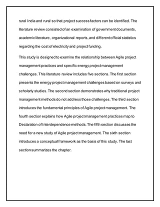 rural India and rural so that project successfactors can be identified.The
literature review consisted of an examination of government documents,
academic literature, organizational reports,and differentofficialstatistics
regarding the cost of electricity and projectfunding.
This study is designed to examine the relationship between Agile project
management practices and specific energyprojectmanagement
challenges. This literature review includes five sections.The first section
presents the energy project management challenges based on surveys and
scholarly studies.The second sectiondemonstrates why traditional project
management methods do not address those challenges.The third section
introduces the fundamental principles of Agile projectmanagement. The
fourth sectionexplains how Agile projectmanagement practices map to
Declaration of Interdependence methods.The fifth section discusses the
need for a new study of Agile projectmanagement. The sixth section
introduces a conceptualframework as the basis of this study. The last
sectionsummarizes the chapter.
 