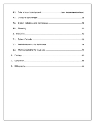 4.3. Solar energy project project..........................................Error! Bookmark not defined.
4.4. Goals and stakeholders.............................................................................................. 68
4.5. System installation and maintenance....................................................................... 70
4.6. Financing....................................................................................................................... 72
5. Interviews.......................................................................................................................... 75
5.1. Pattern Particular......................................................................................................... 75
5.2. Themes related to the teams area ............................................................................ 78
5.3. Themes related to the value area ............................................................................. 79
6. Findings ................................................................................................................................ 80
7. Conclusion............................................................................................................................ 83
8. Bibliography ..........................................................................................................................86
 