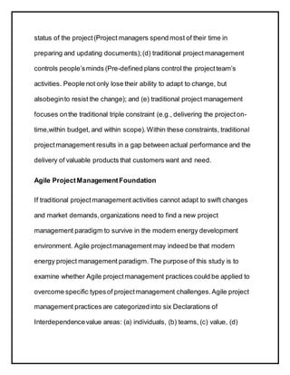 status of the project(Project managers spend most of their time in
preparing and updating documents);(d) traditional project management
controls people’sminds (Pre-defined plans control the projectteam’s
activities. People not only lose their ability to adapt to change, but
alsobeginto resist the change); and (e) traditional project management
focuses onthe traditional triple constraint (e.g., delivering the projecton-
time,within budget, and within scope).Within these constraints, traditional
projectmanagement results in a gap between actual performance and the
delivery of valuable products that customers want and need.
Agile ProjectManagementFoundation
If traditional projectmanagement activities cannot adapt to swift changes
and market demands,organizations need to find a new project
management paradigm to survive in the modern energy development
environment. Agile projectmanagement may indeed be that modern
energy project management paradigm. The purpose of this study is to
examine whether Agile projectmanagement practices could be applied to
overcome specific typesof projectmanagement challenges.Agile project
management practices are categorized into six Declarations of
Interdependencevalue areas: (a) individuals, (b) teams, (c) value, (d)
 