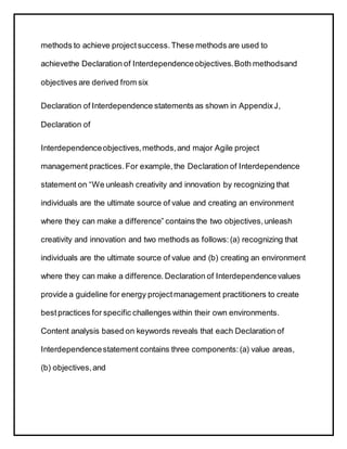 methods to achieve projectsuccess.These methods are used to
achievethe Declaration of Interdependenceobjectives.Both methodsand
objectives are derived from six
Declaration of Interdependence statements as shown in AppendixJ,
Declaration of
Interdependenceobjectives,methods,and major Agile project
management practices.For example,the Declaration of Interdependence
statement on “We unleash creativity and innovation by recognizing that
individuals are the ultimate source of value and creating an environment
where they can make a difference” contains the two objectives,unleash
creativity and innovation and two methods as follows:(a) recognizing that
individuals are the ultimate source of value and (b) creating an environment
where they can make a difference. Declaration of Interdependencevalues
provide a guideline for energy projectmanagement practitioners to create
bestpractices for specific challenges within their own environments.
Content analysis based on keywords reveals that each Declaration of
Interdependencestatement contains three components:(a) value areas,
(b) objectives,and
 
