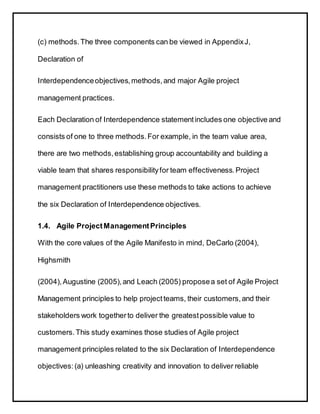 (c) methods.The three components can be viewed in AppendixJ,
Declaration of
Interdependenceobjectives,methods,and major Agile project
management practices.
Each Declaration of Interdependence statementincludes one objective and
consists of one to three methods.For example, in the team value area,
there are two methods,establishing group accountability and building a
viable team that shares responsibilityfor team effectiveness.Project
management practitioners use these methods to take actions to achieve
the six Declaration of Interdependence objectives.
1.4. Agile ProjectManagementPrinciples
With the core values of the Agile Manifesto in mind, DeCarlo (2004),
Highsmith
(2004),Augustine (2005),and Leach (2005) proposea set of Agile Project
Management principles to help projectteams, their customers,and their
stakeholders work togetherto deliver the greatestpossible value to
customers.This study examines those studies of Agile project
management principles related to the six Declaration of Interdependence
objectives:(a) unleashing creativity and innovation to deliver reliable
 