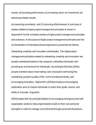 results, (b) boosting performance,(c) increasing return on investment, (d)
delivering reliable results,
(e) expecting uncertainty, and (f) improving effectiveness.A summary of
studies related to Agile projectmanagement principles is shown in
AppendixK for the scholarly studies of Agile projectmanagement principles
and practices.A discussionof Agile projectmanagement principles and the
six Declaration of Interdependence objectives is presented as follows.
Unleashing creativity and innovation (individuals). The Agile project
management principles related to unleashing creativity and innovation are
people-oriented principles in two respects,cultivating individuals and
providing an environment for individuals. According to DeCarlo (2004),
people-oriented values mean taking care of people’s well-being first,
maintaining people’squality of life, communicating honestly, and
encouraging innovation. Highsmith’s (2004)principle on encouraging
exploration aims to inspire individuals to reach their goals, visions, and
ability to innovate. Augustine
(2005)states that his principle related to encouraging emergence and self-
organization seeks to help projectleaders build on their own personal
strengths in order to manage commitments through personal interactions.
 