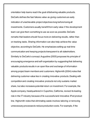 orientation help teams reach the goal ofdelivering valuable products.
DeCarlo defines the fast failures value as giving customers an early
indication of unachievable projectobjectives long before losing all
investments. Customers usually benefitfrom early value if the development
team can give them something to use as soon as possible.DeCarlo
remarks that leaders should focus more on delivering results, rather than
on tracking tasks. Sharing information can also help achieve the value
objective,according to DeCarlo. He emphasizes setting up real-time
communication and keeping projects transparent to all stakeholders.
Similarly to DeCarlo’s concept,Augustine (2005)proposes his principle of
encouraging emergence and self-organization by suggesting that delivering
valuable products results in an open flow and exchange of information
among project team members and customers.Highsmith (2004) notes that
delivering customer-value lies in creating innovative products.Dealing with
competitionand creating innovative products not only sustains market
share, but also increases potential return on investment. For example, the
Apple company, headquartered in Cupertino, California, revived its leading
role in the IT industry because of its successfuland innovative iPod product
line. Highsmith notes that eliminating waste involves tailoring or removing
unnecessary processesto reduce production costs.For example, if the
 