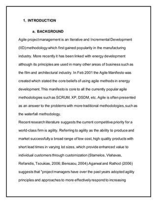 1. INTRODUCTION
a. BACKGROUND
Agile projectmanagement is an Iterative and Incremental Development
(IID)methodologywhich first gained popularity in the manufacturing
industry. More recently it has been linked with energy development
although its principles are used in many other areas of business such as
the film and architectural industry. In Feb 2001 the Agile Manifesto was
created which stated the core beliefs of using agile methods in energy
development.This manifesto is core to all the currently popular agile
methodologies suchas SCRUM, XP, DSDM, etc. Agile is often presented
as an answer to the problems with more traditional methodologies,such as
the waterfall methodology.
Recentresearch literature suggests the current competitive priority for a
world-class firm is agility. Referring to agility as the ability to produce and
market successfullya broad range of low cost,high quality products with
short lead times in varying lot sizes, which provide enhanced value to
individual customers through customization (Stamelos, Vlahavas,
Refanidis,Tsoukias, 2006; Bensaou, 2004).Agarwal and Rathod (2006)
suggests that "projectmanagers have over the past years adopted agility
principles and approaches to more effectivelyrespond to increasing
 