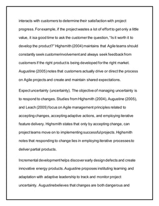 interacts with customers to determine their satisfaction with project
progress.Forexample, if the projectwastes a lot of effortto get only a little
value, it isa good time to ask the customerthe question, “Is it worth it to
develop the product?” Highsmith (2004)maintains that Agile teams should
constantly seek customerinvolvementand always seek feedbackfrom
customers if the right productis being developed forthe right market.
Augustine (2005)notes that customers actually drive or direct the process
on Agile projects and create and maintain shared expectations.
Expectuncertainty (uncertainty). The objective of managing uncertainty is
to respond to changes. Studies from Highsmith (2004), Augustine (2005),
and Leach (2005) focus on Agile management principles related to
accepting changes, accepting adaptive actions, and employing iterative
feature delivery. Highsmith states that only by accepting change, can
projectteams move on to implementing successfulprojects.Highsmith
notes that responding to change lies in employing iterative processesto
deliver partial products.
Incremental developmenthelps discoverearly designdefects and create
innovative energy products.Augustine proposes instituting learning and
adaptation with adaptive leadership to track and monitor project
uncertainty. Augustinebelieves that changes are both dangerous and
 